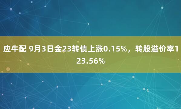 应牛配 9月3日金23转债上涨0.15%，转股溢价率123.56%