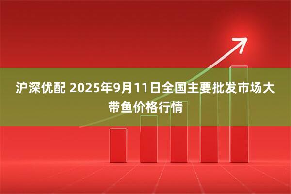 沪深优配 2025年9月11日全国主要批发市场大带鱼价格行情