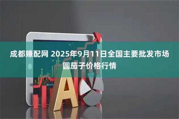 成都赚配网 2025年9月11日全国主要批发市场圆茄子价格行情