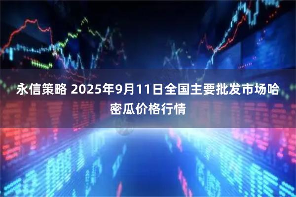 永信策略 2025年9月11日全国主要批发市场哈密瓜价格行情