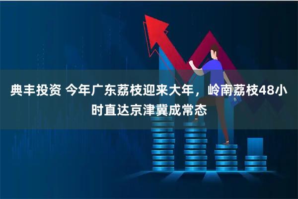 典丰投资 今年广东荔枝迎来大年，岭南荔枝48小时直达京津冀成常态
