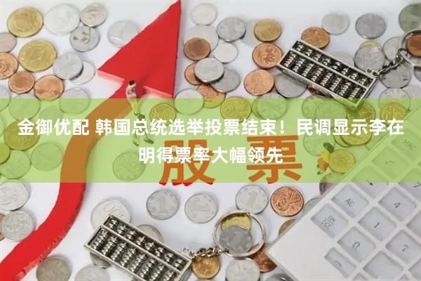 金御优配 韩国总统选举投票结束！民调显示李在明得票率大幅领先