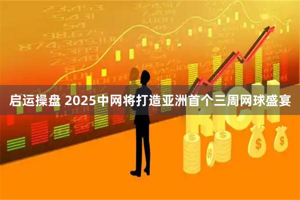 启运操盘 2025中网将打造亚洲首个三周网球盛宴
