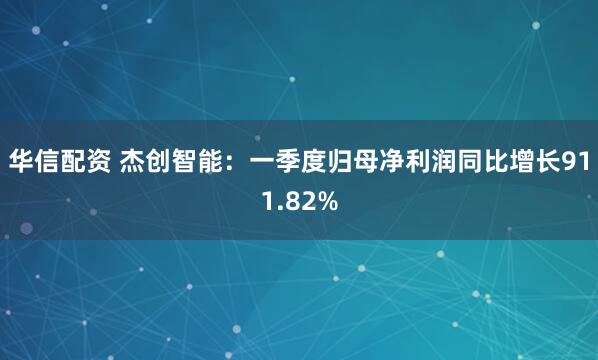 华信配资 杰创智能：一季度归母净利润同比增长911.82%