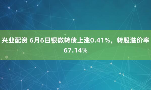 兴业配资 6月6日银微转债上涨0.41%，转股溢价率67.14%