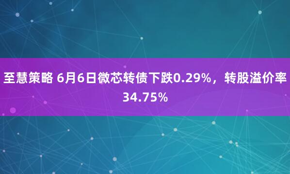 至慧策略 6月6日微芯转债下跌0.29%，转股溢价率34.75%