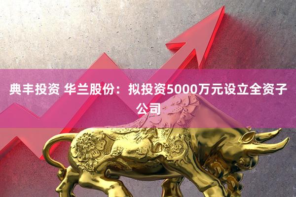 典丰投资 华兰股份：拟投资5000万元设立全资子公司