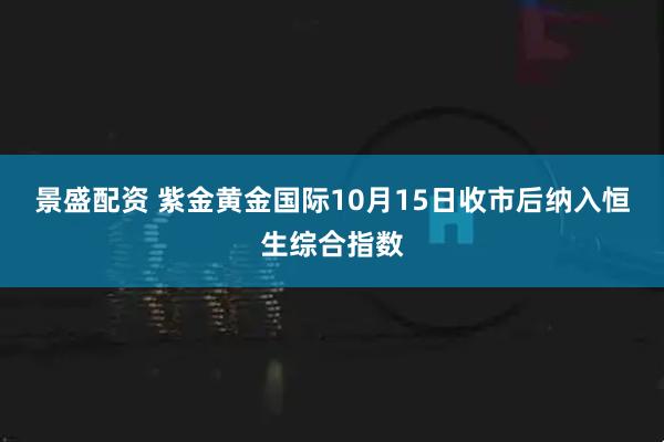 景盛配资 紫金黄金国际10月15日收市后纳入恒生综合指数