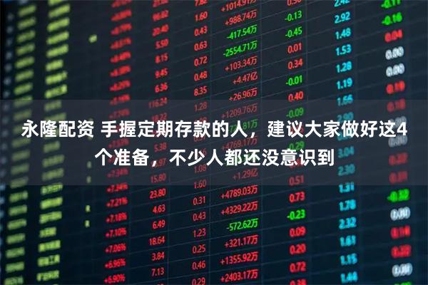 永隆配资 手握定期存款的人，建议大家做好这4个准备，不少人都还没意识到