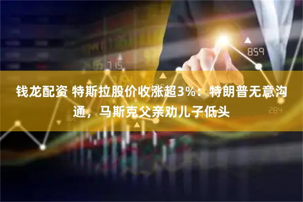 钱龙配资 特斯拉股价收涨超3%：特朗普无意沟通，马斯克父亲劝儿子低头
