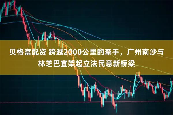 贝格富配资 跨越2000公里的牵手，广州南沙与林芝巴宜架起立法民意新桥梁