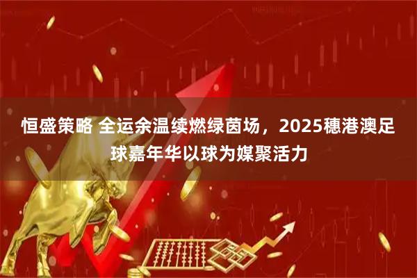 恒盛策略 全运余温续燃绿茵场，2025穗港澳足球嘉年华以球为媒聚活力