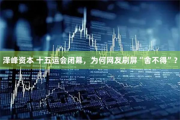 泽峰资本 十五运会闭幕，为何网友刷屏“舍不得”？