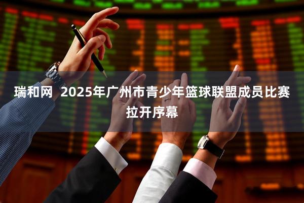 瑞和网  2025年广州市青少年篮球联盟成员比赛拉开序幕