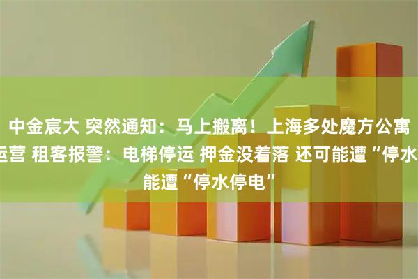 中金宸大 突然通知：马上搬离！上海多处魔方公寓停止运营 租客报警：电梯停运 押金没着落 还可能遭“停水停电”