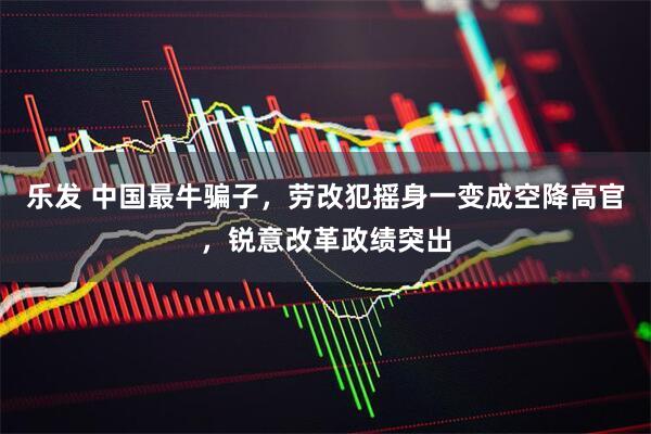 乐发 中国最牛骗子，劳改犯摇身一变成空降高官，锐意改革政绩突出