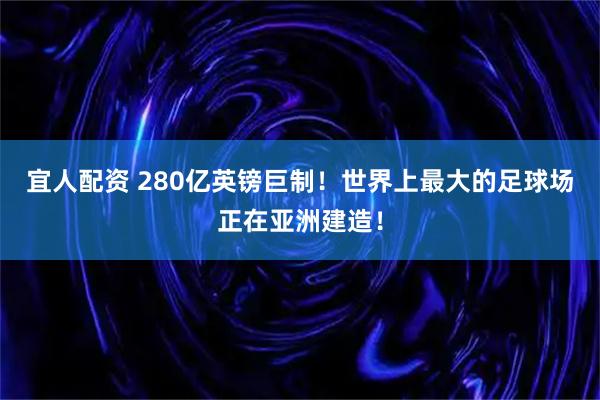 宜人配资 280亿英镑巨制!世界上最大的足球场正在亚洲建造!