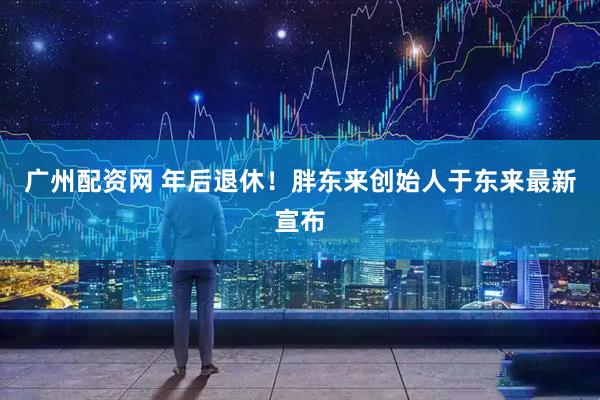 广州配资网 年后退休！胖东来创始人于东来最新宣布