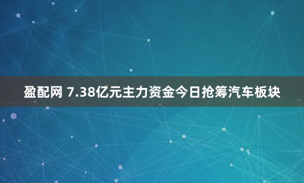 盈配网 7.38亿元主力资金今日抢筹汽车板块
