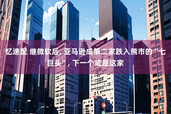 忆速配 继微软后, 亚马逊成第二家跌入熊市的“七巨头”, 下一个或是这家