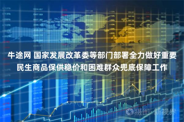 牛途网 国家发展改革委等部门部署全力做好重要民生商品保供稳价和困难群众兜底保障工作
