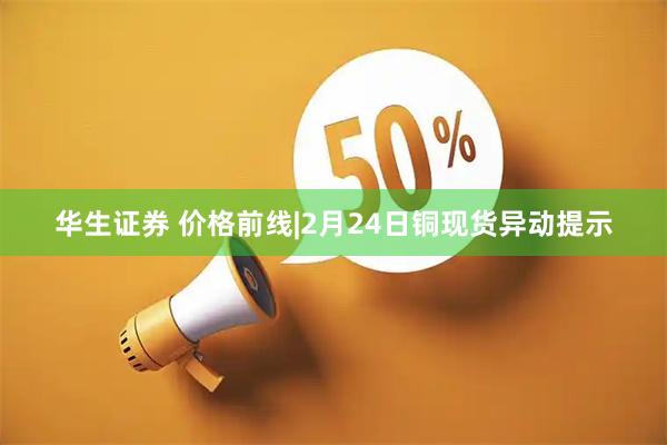 华生证券 价格前线|2月24日铜现货异动提示