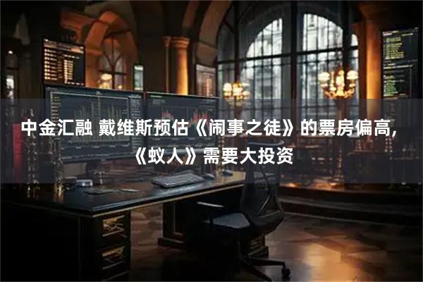 中金汇融 戴维斯预估《闹事之徒》的票房偏高, 《蚁人》需要大投资