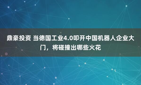 鼎豪投资 当德国工业4.0叩开中国机器人企业大门，将碰撞出哪些火花