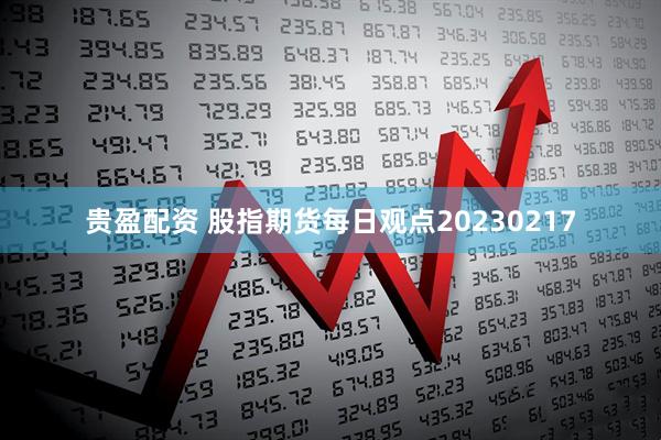 贵盈配资 股指期货每日观点20230217