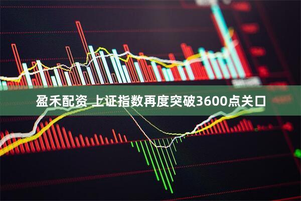 盈禾配资 上证指数再度突破3600点关口