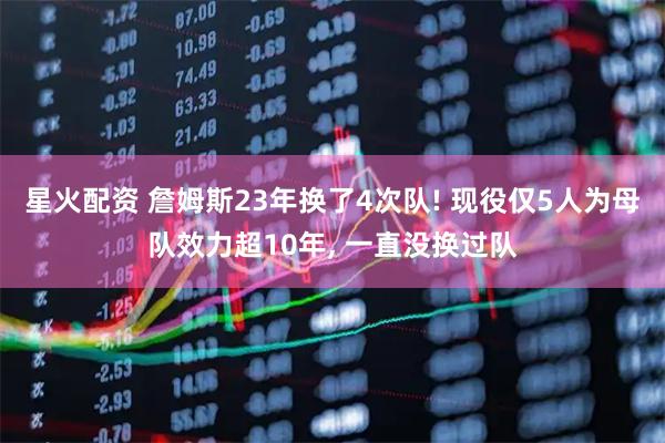 星火配资 詹姆斯23年换了4次队! 现役仅5人为母队效力超10年, 一直没换过队