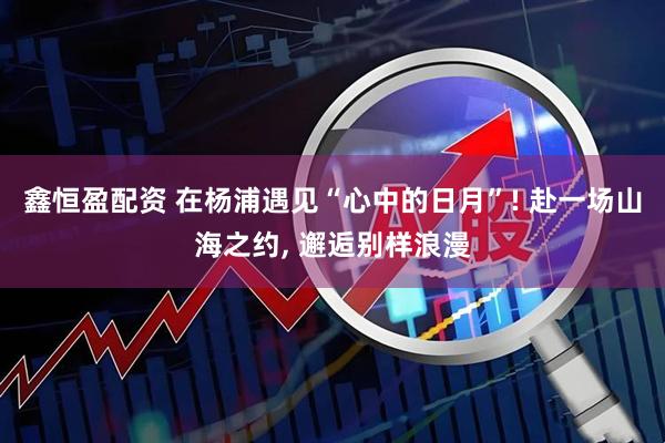 鑫恒盈配资 在杨浦遇见“心中的日月”! 赴一场山海之约, 邂逅别样浪漫