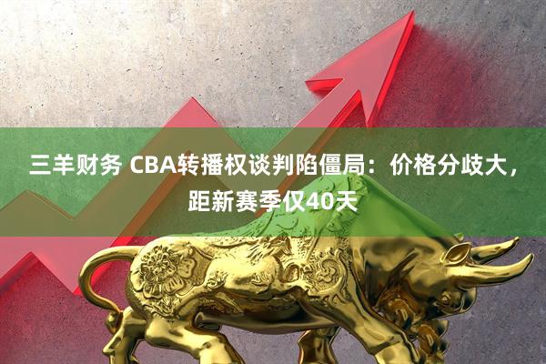 三羊财务 CBA转播权谈判陷僵局：价格分歧大，距新赛季仅40天